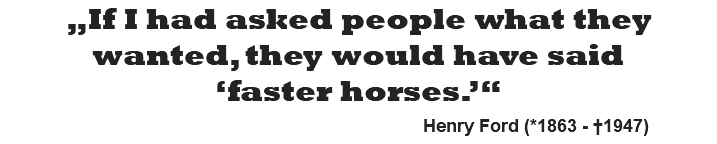 „If I had asked people what they wanted, they would have said ‘faster horses.’“   Henry Ford (*1863 - †1947)